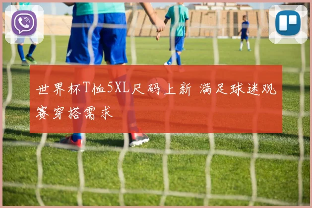 世界杯T恤5XL尺码上新 满足球迷观赛穿搭需求