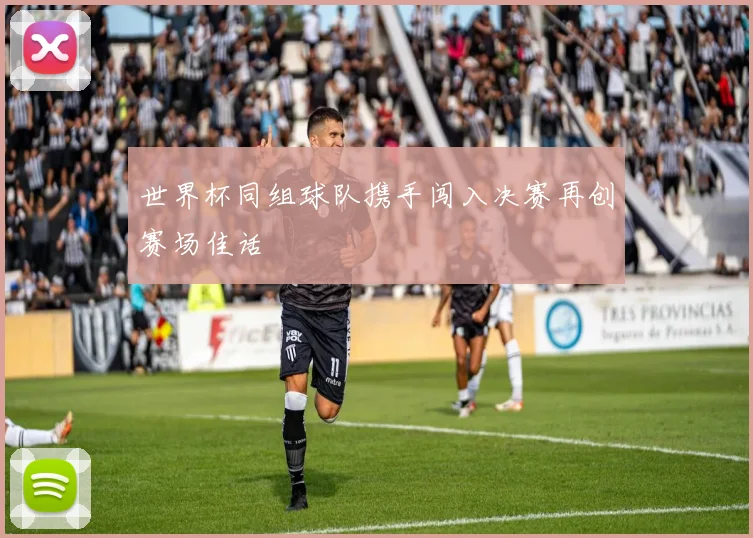 世界杯同组球队携手闯入决赛再创赛场佳话