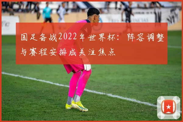 国足备战2022年世界杯:阵容调整与赛程安排成关注焦点